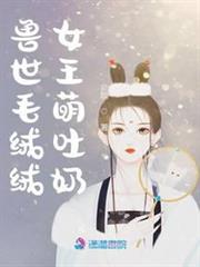 獸世毛絨絨女王萌吐奶 獸世毛絨絨女王萌吐奶
